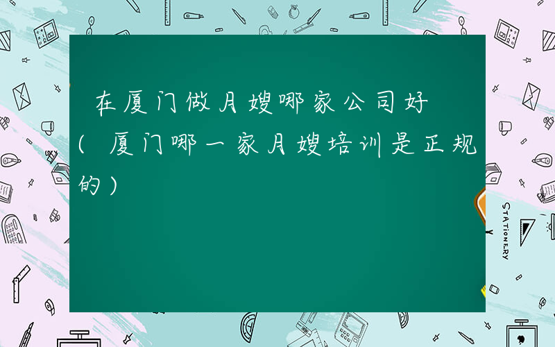 在厦门做月嫂哪家公司好 (厦门哪一家月嫂培训是正规的)